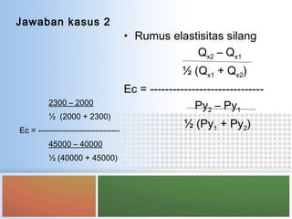 Jawaban kasus 2
2300 – 2000
½ (2000 + 2300)
Ec = ------------------------------
45000 – 40000
½ (40000 + 45000)
• Rumus elastisitas silang
Qx2 – Qx1
½ (Qx1 + Qx2)
Ec = ------------------------------
Py2 – Py1
½ (Py1 + Py2)
 