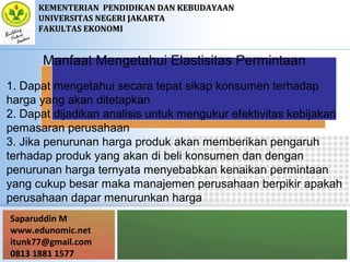 Saparuddin M
www.edunomic.net
itunk77@gmail.com
0813 1881 1577
KEMENTERIANKEMENTERIAN PENDIDIKAN DAN KEBUDAYAANPENDIDIKAN DAN KEBUDAYAAN
UNIVERSITAS NEGERI JAKARTAUNIVERSITAS NEGERI JAKARTA
FAKULTAS EKONOMIFAKULTAS EKONOMI
Manfaat Mengetahui Elastisitas Permintaan
1. Dapat mengetahui secara tepat sikap konsumen terhadap
harga yang akan ditetapkan
2. Dapat dijadikan analisis untuk mengukur efektivitas kebijakan
pemasaran perusahaan
3. Jika penurunan harga produk akan memberikan pengaruh
terhadap produk yang akan di beli konsumen dan dengan
penurunan harga ternyata menyebabkan kenaikan permintaan
yang cukup besar maka manajemen perusahaan berpikir apakah
perusahaan dapar menurunkan harga
 