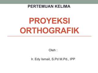 PROYEKSI
ORTHOGRAFIK
Oleh :
Ir. Edy Ismail, S.Pd M.Pd., IPP
PERTEMUAN KELIMA
 