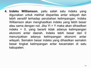 4. Indeks Williamson, yaitu salah satu indeks yang
digunakan untuk melihat disparitas antar wilayah dan
lebih sensitif terhadap perubahan ketimpangan. Indeks
Williamson akan menghasilkan indeks yang lebih besar
atau sama dengan nol. Jika Yi = Y maka akan dihasilkan
indeks = 0, yang berarti tidak adanya ketimpangan
ekonomi antar daerah. Indeks lebih besar dari 0
menunjukkan adanya ketimpangan ekonomi antar
wilayah. Semakin besar indeks yang dihasilkan semakin
besar tingkat ketimpangan antar kecamatan di satu
kabupaten.
10
 