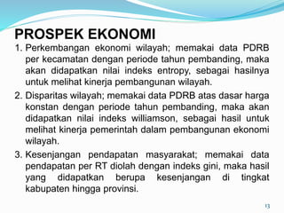 1. Perkembangan ekonomi wilayah; memakai data PDRB
per kecamatan dengan periode tahun pembanding, maka
akan didapatkan nilai indeks entropy, sebagai hasilnya
untuk melihat kinerja pembangunan wilayah.
2. Disparitas wilayah; memakai data PDRB atas dasar harga
konstan dengan periode tahun pembanding, maka akan
didapatkan nilai indeks williamson, sebagai hasil untuk
melihat kinerja pemerintah dalam pembangunan ekonomi
wilayah.
3. Kesenjangan pendapatan masyarakat; memakai data
pendapatan per RT diolah dengan indeks gini, maka hasil
yang didapatkan berupa kesenjangan di tingkat
kabupaten hingga provinsi.
13
PROSPEK EKONOMI
 