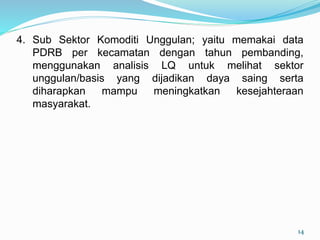4. Sub Sektor Komoditi Unggulan; yaitu memakai data
PDRB per kecamatan dengan tahun pembanding,
menggunakan analisis LQ untuk melihat sektor
unggulan/basis yang dijadikan daya saing serta
diharapkan mampu meningkatkan kesejahteraan
masyarakat.
14
 