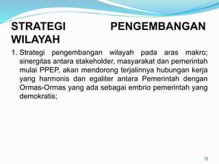 1. Strategi pengembangan wilayah pada aras makro;
sinergitas antara stakeholder, masyarakat dan pemerintah
mulai PPEP, akan mendorong terjalinnya hubungan kerja
yang harmonis dan egaliter antara Pemerintah dengan
Ormas-Ormas yang ada sebagai embrio pemerintah yang
demokratis;
15
STRATEGI PENGEMBANGAN
WILAYAH
 