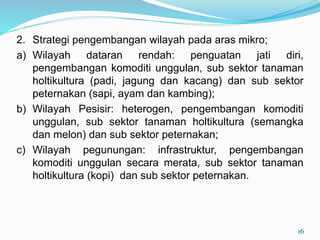 2. Strategi pengembangan wilayah pada aras mikro;
a) Wilayah dataran rendah: penguatan jati diri,
pengembangan komoditi unggulan, sub sektor tanaman
holtikultura (padi, jagung dan kacang) dan sub sektor
peternakan (sapi, ayam dan kambing);
b) Wilayah Pesisir: heterogen, pengembangan komoditi
unggulan, sub sektor tanaman holtikultura (semangka
dan melon) dan sub sektor peternakan;
c) Wilayah pegunungan: infrastruktur, pengembangan
komoditi unggulan secara merata, sub sektor tanaman
holtikultura (kopi) dan sub sektor peternakan.
16
 