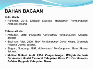 Buku Wajib
 Rakhmat, 2013. Dimensi Strategis Manajemen Pembangunan.
Alfabeta: Jakarta
Referensi Lain
 Affifuddin. 2010. Pengantar Administrasi Pembangunan. Alfabeta:
Jakarta
 Budiman, Arief. 2000. Teori Pembangunan Dunia Ketiga. Gramedia
Pustaka Utama: Jakarta.
 Siagian, Sondang. 1999. Administrasi Pembangunan. Bumi Aksara:
Jakarta.
 Muliani Sultani, Andi. 2014. Pengembangan Wilayah Berbasis
Pendekatan Sosial Ekonomi Kabupaten Barru Provinsi Sulawesi
Selatan. Bappeda Kabupaten Barru.
2
BAHAN BACAAN
 