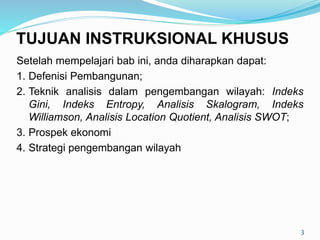 Setelah mempelajari bab ini, anda diharapkan dapat:
1. Defenisi Pembangunan;
2. Teknik analisis dalam pengembangan wilayah: Indeks
Gini, Indeks Entropy, Analisis Skalogram, Indeks
Williamson, Analisis Location Quotient, Analisis SWOT;
3. Prospek ekonomi
4. Strategi pengembangan wilayah
3
TUJUAN INSTRUKSIONAL KHUSUS
 