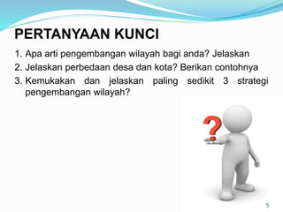 1. Apa arti pengembangan wilayah bagi anda? Jelaskan
2. Jelaskan perbedaan desa dan kota? Berikan contohnya
3. Kemukakan dan jelaskan paling sedikit 3 strategi
pengembangan wilayah?
5
PERTANYAAN KUNCI
 