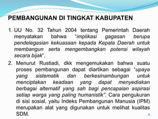 1. UU No. 32 Tahun 2004 tentang Pemerintah Daerah
menyatakan bahwa “implikasi gagasan berupa
pendelegasian kekuasaan kepada Kepala Daerah untuk
membangun serta mengembangkan potensi wilayah
secara bijak”.
2. Menurut Rustiadi, dkk mengemukakan bahwa suatu
proses pembangunan dapat diartikan sebagai “upaya
yang sistematik dan berkesinambungan untuk
menciptakan keadaan yang dapat menyediakan
berbagai alternatif yang sah bagi pencapaian aspirasi
setiap warga yang paling humanistik”. Cara pengukuran
di sisi sosial, yaitu Indeks Pembangunan Manusia (IPM)
merupakan alat yang digunakan untuk melihat kualitas
SDM. 6
PEMBANGUNAN DI TINGKAT KABUPATEN
 