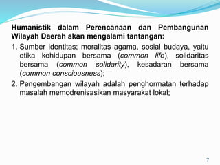 Humanistik dalam Perencanaan dan Pembangunan
Wilayah Daerah akan mengalami tantangan:
1. Sumber identitas; moralitas agama, sosial budaya, yaitu
etika kehidupan bersama (common life), solidaritas
bersama (common solidarity), kesadaran bersama
(common consciousness);
2. Pengembangan wilayah adalah penghormatan terhadap
masalah memodrenisasikan masyarakat lokal;
7
 
