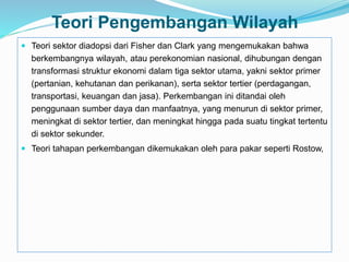 Teori Pengembangan Wilayah
 Teori sektor diadopsi dari Fisher dan Clark yang mengemukakan bahwa
berkembangnya wilayah, atau perekonomian nasional, dihubungan dengan
transformasi struktur ekonomi dalam tiga sektor utama, yakni sektor primer
(pertanian, kehutanan dan perikanan), serta sektor tertier (perdagangan,
transportasi, keuangan dan jasa). Perkembangan ini ditandai oleh
penggunaan sumber daya dan manfaatnya, yang menurun di sektor primer,
meningkat di sektor tertier, dan meningkat hingga pada suatu tingkat tertentu
di sektor sekunder.
 Teori tahapan perkembangan dikemukakan oleh para pakar seperti Rostow,
 
