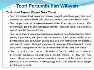 Teori Pertumbuhan Wilayah
 Teori Lokasi Terpusat (Central Place Theory)
 Teori ini adalah teori keruangan dalam geografi perkotaan yang berusaha
menjelaskan alasan dibalik pola distribusi, ukuran, dan jumlah kota di dunia.
 Teori ini pertama kali diperkenalkan oleh Walter Christaller pada tahun 1930,
seorang ahli geografi berkebangsaan Jerman, berdasar pada studi empiris di
daerah sebelah Selatan Jerman.
 Teori ini dirancang untuk menjelaskan ukuran kota yang terspesialisasi dalam
perdagangan barag dan jasa. Menurut teori ini, lokasi pusat adalah pusat
perdagangan bagi pertukaran barang dan jasa oleh masyarakat yang berasal
dari daerah sekitar. Sebagai konsekuensi namanya, lokasi terpusat, berarti
tempatnya di tengahuntuk memaksimalkan aksesibilitas penduduk sekitar
 Teori didasarkan pada asumsi Christaller bahwa (i) tidak ada hambatan
pergerakan penduduk; (ii) distribusi penduduk merata; (iii) daya beli yang
sama. Sebagai asumsi tambahan, manusia selalu membeli barang dari tempat
terdekat, dan jika permintaan barang tinggi maka akan tersedia sesuai dengan
permintaan tersebut.
 