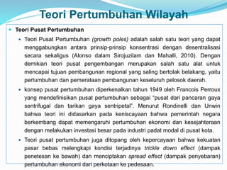 Teori Pertumbuhan Wilayah
 Teori Pusat Pertumbuhan
 Teori Pusat Pertumbuhan (growth poles) adalah salah satu teori yang dapat
menggabungkan antara prinsip-prinsip konsentrasi dengan desentralisasi
secara sekaligus (Alonso dalam Sirojuzilam dan Mahalli, 2010). Dengan
demikian teori pusat pengembangan merupakan salah satu alat untuk
mencapai tujuan pembangunan regional yang saling bertolak belakang, yaitu
pertumbuhan dan pemerataan pembangunan keseluruh pelosok daerah.
 konsep pusat pertumbuhan diperkenalkan tahun 1949 oleh Francois Perroux
yang mendefinisikan pusat pertumbuhan sebagai “pusat dari pancaran gaya
sentrifugal dan tarikan gaya sentripetal”. Menurut Rondinelli dan Unwin
bahwa teori ini didasarkan pada keniscayaan bahwa pemerintah negara
berkembang dapat memengaruhi pertumbuhan ekonomi dan kesejahteraan
dengan melakukan investasi besar pada industri padat modal di pusat kota.
 Teori pusat pertumbuhan juga ditopang oleh kepercayaan bahwa kekuatan
pasar bebas melengkapi kondisi terjadinya trickle down effect (dampak
penetesan ke bawah) dan menciptakan spread effect (dampak penyebaran)
pertumbuhan ekonomi dari perkotaan ke pedesaan.
 