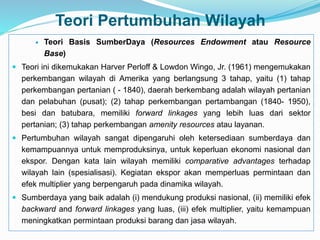 Teori Pertumbuhan Wilayah
 Teori Basis SumberDaya (Resources Endowment atau Resource
Base)
 Teori ini dikemukakan Harver Perloff & Lowdon Wingo, Jr. (1961) mengemukakan
perkembangan wilayah di Amerika yang berlangsung 3 tahap, yaitu (1) tahap
perkembangan pertanian ( - 1840), daerah berkembang adalah wilayah pertanian
dan pelabuhan (pusat); (2) tahap perkembangan pertambangan (1840- 1950),
besi dan batubara, memiliki forward linkages yang lebih luas dari sektor
pertanian; (3) tahap perkembangan amenity resources atau layanan.
 Pertumbuhan wilayah sangat dipengaruhi oleh ketersediaan sumberdaya dan
kemampuannya untuk memproduksinya, untuk keperluan ekonomi nasional dan
ekspor. Dengan kata lain wilayah memiliki comparative advantages terhadap
wilayah lain (spesialisasi). Kegiatan ekspor akan memperluas permintaan dan
efek multiplier yang berpengaruh pada dinamika wilayah.
 Sumberdaya yang baik adalah (i) mendukung produksi nasional, (ii) memiliki efek
backward and forward linkages yang luas, (iii) efek multiplier, yaitu kemampuan
meningkatkan permintaan produksi barang dan jasa wilayah.
 