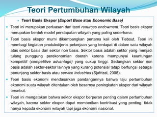 Teori Pertumbuhan Wilayah
 Teori Basis Ekspor (Export Base atau Economic Base)
 Teori ini merupakan perluasan dari teori reources endowment. Teori basis ekspor
merupakan bentuk model pendapatan wilayah yang paling sederhana.
 Teori basis ekspor murni dikembangkan pertama kali oleh Tiebout. Teori ini
membagi kegiatan produksi/jenis pekerjaan yang terdapat di dalam satu wilayah
atas sektor basis dan sektor non basis. Sektor basis adalah sektor yang menjadi
tulang punggung perekonomian daerah karena mempunyai keuntungan
kompetitif (competitive advantage) yang cukup tinggi. Sedangkan sektor non
basis adalah sektor-sektor lainnya yang kurang potensial tetapi berfungsi sebagai
penunjang sektor basis atau service industries (Sjafrizal, 2008).
 Teori basis ekonomi mendasarkan pandangannya bahwa laju pertumbuhan
ekonomi suatu wilayah ditentukan oleh besarnya peningkatan ekspor dari wilayah
tersebut.
 Teori ini mengatakan bahwa sektor ekspor berperan penting dalam pertumbuhan
wilayah, karena sektor ekspor dapat memberikan kontribusi yang penting, tidak
hanya kepada ekonomi wilayah tapi juga ekonomi nasional.
 
