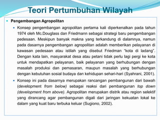 Teori Pertumbuhan Wilayah
 Pengembangan Agropolitan
 Konsep pengembangan agropolitan pertama kali diperkenalkan pada tahun
1974 oleh Mc.Douglass dan Friedmann sebagai strategi baru pengembangan
pedesaan. Meskipun banyak makna yang terkandung di dalamnya, namun
pada dasarnya pengembangan agropolitan adalah memberikan pelayanan di
kawasan pedesaan atau istilah yang disebut Friedman “kota di ladang”.
Dengan kata lain, masyarakat desa atau petani tidak perlu lagi pergi ke kota
untuk mendapatkan pelayanan, baik pelayanan yang berhubungan dengan
masalah produksi dan pemasaran, maupun masalah yang berhubungan
dengan kebutuhan sosial budaya dan kehidupan sehari-hari (Syahrani, 2001).
 Konsep ini pada dasarnya merupakan rancangan pembangunan dari bawah
(development from below) sebagai reaksi dari pembangunan top down
(development from above). Agropolitan merupakan distrik atau region selektif
yang dirancang agar pembangunan digali dari jaringan kekuatan lokal ke
dalam yang kuat baru terbuka keluar (Sugiono, 2002).
 