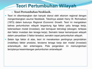 Teori Pertumbuhan Wilayah
 Teori Pertumbuhan Neoklasik.
 Teori ini dikembangkan dan banyak dianut oleh ekonom regional dengan
mengembangkan asumsi Neoklasik. Tokohnya adalah Harry W. Richradson
(1973) dalam bukunya Regional Economic Growth. Teori ini mengatakan
bahwa pertumbuhan wilayah tergantung tiga faktor yaitu tenaga kerja,
ketersediaan modal (investasi), dan kemajuan teknologi (eksogen, terlepas
dari faktor investasi dan tenaga kerja). Semakin besar kemampuan wilayah
dalam penyediaan 3 faktor tersebut, semakin cepat pertumbuhan wilayah.
 Selain tiga faktor di atas, teori ini menekankan pentingnya perpindahan
(mobilitas) faktor produksi, terutama tenaga kerja dan modal (investasi)
antarwilayah, dan antarnegara. Pola pergerakan ini memungkinkan
terciptanya keseimbangan pertumbuhan antarwilayah
 