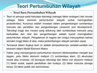 Teori Pertumbuhan Wilayah
 Teori Baru Pertumbuhan Wilayah
 Teori ini percaya pada kekuatan teknologi (sebagai faktor endogen) dan inovasi
sebagai faktor dominan pertumbuhan wilayah (untuk meningkatkan
produktivitas). Kuncinya adalah investasi dalam pengembangan sumberdaya
manusia dan penelitian dan pengembangan (research and development).
Teknologi tinggi dan inovasi yang didukung oleh sumberdaya manusia yang
berkualitas dan riset dan pengembangan adalah syarat meningkatkan
pertumbuhan wilayah. Pengalaman di negara lain (maju) menunjukkan bahwa
semakin tinggi faktor di atas, maka perkembangan wilayah semakin cepat.
 Termasuk dalam lingkup teori ini adalah dimasukkannya variabel-variabel non
ekonomi dalam Model Ekonomi Makro
 Faktor yang mempengaruhi pertumbuhan ekonomi dikelompokkan menjadi dua
bagian, yaitu faktor ekonomi meliputi (1) sumberdaya alam, (2) akumulasi
modal atau investasi, (3) kemajuan teknologi dan faktor non ekonomi meliputi
(1) faktor sosial, seperti pendidikan dan budaya, (2) faktor manusia (tenaga
kerja), (3) faktor politik dan administrasi.
 