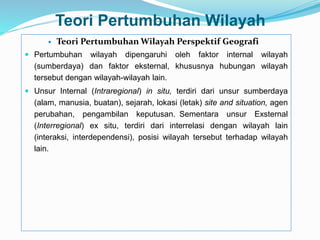 Teori Pertumbuhan Wilayah
 Teori Pertumbuhan Wilayah Perspektif Geografi
 Pertumbuhan wilayah dipengaruhi oleh faktor internal wilayah
(sumberdaya) dan faktor eksternal, khususnya hubungan wilayah
tersebut dengan wilayah-wilayah lain.
 Unsur Internal (Intraregional) in situ, terdiri dari unsur sumberdaya
(alam, manusia, buatan), sejarah, lokasi (letak) site and situation, agen
perubahan, pengambilan keputusan. Sementara unsur Exsternal
(Interregional) ex situ, terdiri dari interrelasi dengan wilayah lain
(interaksi, interdependensi), posisi wilayah tersebut terhadap wilayah
lain.
 