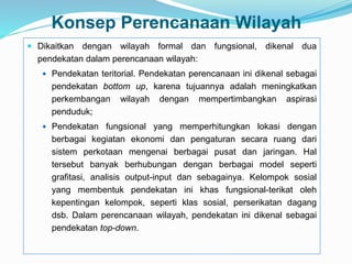 Konsep Perencanaan Wilayah
 Dikaitkan dengan wilayah formal dan fungsional, dikenal dua
pendekatan dalam perencanaan wilayah:
 Pendekatan teritorial. Pendekatan perencanaan ini dikenal sebagai
pendekatan bottom up, karena tujuannya adalah meningkatkan
perkembangan wilayah dengan mempertimbangkan aspirasi
penduduk;
 Pendekatan fungsional yang memperhitungkan lokasi dengan
berbagai kegiatan ekonomi dan pengaturan secara ruang dari
sistem perkotaan mengenai berbagai pusat dan jaringan. Hal
tersebut banyak berhubungan dengan berbagai model seperti
grafitasi, analisis output-input dan sebagainya. Kelompok sosial
yang membentuk pendekatan ini khas fungsional-terikat oleh
kepentingan kelompok, seperti klas sosial, perserikatan dagang
dsb. Dalam perencanaan wilayah, pendekatan ini dikenal sebagai
pendekatan top-down.
 