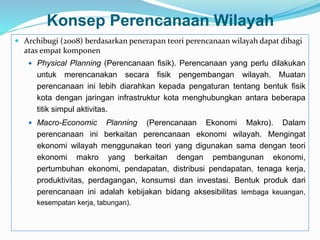 Konsep Perencanaan Wilayah
 Archibugi (2008) berdasarkan penerapan teori perencanaan wilayah dapat dibagi
atas empat komponen
 Physical Planning (Perencanaan fisik). Perencanaan yang perlu dilakukan
untuk merencanakan secara fisik pengembangan wilayah. Muatan
perencanaan ini lebih diarahkan kepada pengaturan tentang bentuk fisik
kota dengan jaringan infrastruktur kota menghubungkan antara beberapa
titik simpul aktivitas.
 Macro-Economic Planning (Perencanaan Ekonomi Makro). Dalam
perencanaan ini berkaitan perencanaan ekonomi wilayah. Mengingat
ekonomi wilayah menggunakan teori yang digunakan sama dengan teori
ekonomi makro yang berkaitan dengan pembangunan ekonomi,
pertumbuhan ekonomi, pendapatan, distribusi pendapatan, tenaga kerja,
produktivitas, perdagangan, konsumsi dan investasi. Bentuk produk dari
perencanaan ini adalah kebijakan bidang aksesibilitas lembaga keuangan,
kesempatan kerja, tabungan).
 