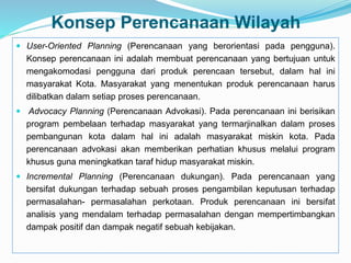 Konsep Perencanaan Wilayah
 User-Oriented Planning (Perencanaan yang berorientasi pada pengguna).
Konsep perencanaan ini adalah membuat perencanaan yang bertujuan untuk
mengakomodasi pengguna dari produk perencaan tersebut, dalam hal ini
masyarakat Kota. Masyarakat yang menentukan produk perencanaan harus
dilibatkan dalam setiap proses perencanaan.
 Advocacy Planning (Perencanaan Advokasi). Pada perencanaan ini berisikan
program pembelaan terhadap masyarakat yang termarjinalkan dalam proses
pembangunan kota dalam hal ini adalah masyarakat miskin kota. Pada
perencanaan advokasi akan memberikan perhatian khusus melalui program
khusus guna meningkatkan taraf hidup masyarakat miskin.
 Incremental Planning (Perencanaan dukungan). Pada perencanaan yang
bersifat dukungan terhadap sebuah proses pengambilan keputusan terhadap
permasalahan- permasalahan perkotaan. Produk perencanaan ini bersifat
analisis yang mendalam terhadap permasalahan dengan mempertimbangkan
dampak positif dan dampak negatif sebuah kebijakan.
 