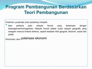Program Pembangunan Berdasarkan
Teori Pembangunan
Friedman, pusat-tepi (core periphery) menjadi:
 fase pertama yaitu wilayah formal yang berkenaan dengan
keseragaman/homogenitas. Wilayah formal adalah suatu wilayah geografik yang
seragam menurut kriteria tertentu, seperti keadaan fisik geografi, ekonomi, sosial dan
politik.
Hirschman, teori polarisasi ekonomi
 