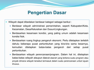 Pengertian Dasar
 Wilayah dapat dibedakan berdasar kategori sebagai berikut :
 Berdasar wilayah administrasi pemerintahan, seperti Kabupaten/Kota,
Kecamatan, Desa/Kelurahan dan Dusun/Lingkungan.
 Berdasarkan kesamaan kondisi, yang paling umum adalah kesamaan
kondisi fisik.
 Berdasarkan ruang lingkup pengaruh ekonomi. Perlu ditetapkan terlebih
dahulu beberapa pusat pertumbuhan yang kira-kira sama besarnya,
kemudian ditetapkan batas-batas pengaruh dari setiap pusat
pertumbuhan.
 Berdasarkan wilayah perencanaan/program. Dalam hal ini, ditetapkan
batas-batas wilayah ataupun daerah-daerah yang terkena suatu program atau
proyek dimana wilayah tersebut termasuk dalam suatu perencanaan untuk tujuan
khusus.
 