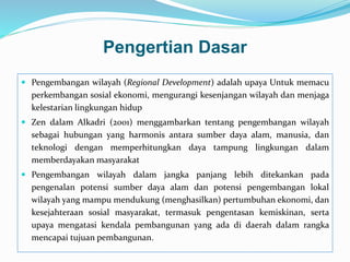 Pengertian Dasar
 Pengembangan wilayah (Regional Development) adalah upaya Untuk memacu
perkembangan sosial ekonomi, mengurangi kesenjangan wilayah dan menjaga
kelestarian lingkungan hidup
 Zen dalam Alkadri (2001) menggambarkan tentang pengembangan wilayah
sebagai hubungan yang harmonis antara sumber daya alam, manusia, dan
teknologi dengan memperhitungkan daya tampung lingkungan dalam
memberdayakan masyarakat
 Pengembangan wilayah dalam jangka panjang lebih ditekankan pada
pengenalan potensi sumber daya alam dan potensi pengembangan lokal
wilayah yang mampu mendukung (menghasilkan) pertumbuhan ekonomi, dan
kesejahteraan sosial masyarakat, termasuk pengentasan kemiskinan, serta
upaya mengatasi kendala pembangunan yang ada di daerah dalam rangka
mencapai tujuan pembangunan.
 