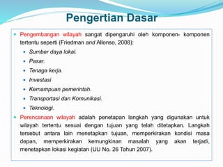 Pengertian Dasar
 Pengembangan wilayah sangat dipengaruhi oleh komponen- komponen
tertentu seperti (Friedman and Allonso, 2008):
 Sumber daya lokal.
 Pasar.
 Tenaga kerja.
 Investasi
 Kemampuan pemerintah.
 Transportasi dan Komunikasi.
 Teknologi.
 Perencanaan wilayah adalah penetapan langkah yang digunakan untuk
wilayah tertentu sesuai dengan tujuan yang telah ditetapkan. Langkah
tersebut antara lain menetapkan tujuan, memperkirakan kondisi masa
depan, memperkirakan kemungkinan masalah yang akan terjadi,
menetapkan lokasi kegiatan (UU No. 26 Tahun 2007).
 