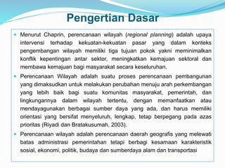 Pengertian Dasar
 Menurut Chaprin, perencanaan wilayah (regional planning) adalah upaya
intervensi terhadap kekuatan-kekuatan pasar yang dalam konteks
pengembangan wilayah memiliki tiga tujuan pokok yakni meminimalkan
konflik kepentingan antar sektor, meningkatkan kemajuan sektoral dan
membawa kemajuan bagi masyarakat secara keseluruhan.
 Perencanaan Wilayah adalah suatu proses perencanaan pembangunan
yang dimaksudkan untuk melakukan perubahan menuju arah perkembangan
yang lebih baik bagi suatu komunitas masyarakat, pemerintah, dan
lingkungannya dalam wilayah tertentu, dengan memanfaatkan atau
mendayagunakan berbagai sumber daya yang ada, dan harus memiliki
orientasi yang bersifat menyeluruh, lengkap, tetap berpegang pada azas
prioritas (Riyadi dan Bratakusumah, 2003).
 Perencanaan wilayah adalah perencanaan daerah geografis yang melewati
batas administrasi pemerintahan tetapi berbagi kesamaan karakteristik
sosial, ekonomi, politik, budaya dan sumberdaya alam dan transportasi
 