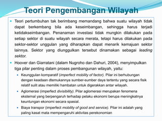 Teori Pengembangan Wilayah
 Teori pertumbuhan tak berimbang memandang bahwa suatu wilayah tidak
dapat berkembang bila ada keseimbangan, sehingga harus terjadi
ketidakseimbangan. Penanaman investasi tidak mungkin dilakukan pada
setiap sektor di suatu wilayah secara merata, tetapi harus dilakukan pada
sektor-sektor unggulan yang diharapkan dapat menarik kemajuan sektor
lainnya. Sektor yang diunggulkan tersebut dinamakan sebagai leading
sektor.
 Hoover dan Giarratani (dalam Nugroho dan Dahuri, 2004), menyimpulkan
tiga pilar penting dalam proses pembangunan wilayah, yaitu:
 Keunggulan komparatif (imperfect mobility of factor). Pilar ini berhubungan
dengan keadaan dtemukannya sumber-sumber daya tertentu yang secara fisik
relatif sulit atau memiliki hambatan untuk digerakkan antar wilayah.
 Aglomerasi (imperfect divisibility). Pilar aglomerasi merupakan fenomena
eksternal yang berpengaruh terhadap pelaku ekonomi berupa meningkatnya
keuntungan ekonomi secara spasial.
 Biaya transpor (imperfect mobility of good and service). Pilar ini adalah yang
paling kasat mata mempengaruhi aktivitas perekonomian
 