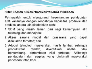 Permasalah untuk mengurangi kesenjangan pendapatan
erat kaitannya dengan rendahnya kapasitas produksi dan
produksi antara lain disebabkan oleh:
1. SDM yang masih lemah dari segi kemampuan alih
teknologi dan manajerial;
2. Akses sarana modal dan prasarana yang dapat
disalurkan terbatas; dan
3. Adopsi teknologi masyarakat masih lambat sehingga
produktivitas rendah, diversifikasi usaha tidak
berkembang, pertambaan nilai terbatas. Akibatnya
pendapatan dan surplus yang dinikmati masyarakat
pedesaan tetap kecil.
10
PENINGKATAN KEMAMPUAN MASYARAKAT PEDESAAN
 