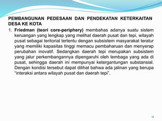 1. Friedman (teori core-periphery) membahas adanya suatu sistem
keruangan yang lengkap yang melihat daerah pusat dan tepi, wilayah
pusat sebagai teritorial tertentu dengan subsistem masyarakat teratur
yang memiliki kapasitas tinggi memacu pembaharuan dan menyerap
perubahan inovatif. Sedangkan daerah tepi merupakan subsistem
yang jalur perkembangannya dipengaruhi oleh lembaga yang ada di
pusat, sehingga daerah ini mempunyai ketergantungan substansial.
Dengan kondisi tersebut dapat dilihat bahwa ada jalinan yang berupa
“interaksi antara wilayah pusat dan daerah tepi”.
11
PEMBANGUNAN PEDESAAN DAN PENDEKATAN KETERKAITAN
DESA KE KOTA
 