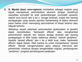 2. G. Myrdal (teori core-regions) membahas sebagai magnet yang
dapat memperkuat pertumbuhan ekonomi dengan sendirinya
casualitas kumulatif ke arah perkembangan (cumulatif upward);
seperti arus buruh dari p ke c, tenaga terampil, modal dan barang
perdagangan yang secara spontan berkembang di dalam ekonomi
pasar bebas untuk menunjang pertumbuhan di lokasi tertentu atau
wilayah tertentu.
Akibatnya terjadi polarisasi pertumbuhan (polarization of growth)
dapat menimbulkan “backwash effects” atau menghambat
pertumbuhan wilayah lain karena tenaga terampil dan barang
perdagangan di tarik kesitu istilahnya disebut “daerah periphery”.
Apabila “spread effects” dari c ke p lebih kuat, maka “backwash
effects” dapat diatasi. Oleh karena itu untuk memperbesar “spread
effects”. Myrdal mengemukakan perlu adanya intervensi dari
pemerintah, misalnya dengan pengendalian migrasi, pembangunan
“periphery”, program pembangunan pedesaan.
12
 