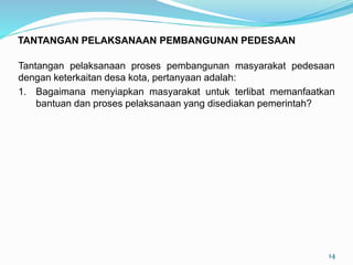 Tantangan pelaksanaan proses pembangunan masyarakat pedesaan
dengan keterkaitan desa kota, pertanyaan adalah:
1. Bagaimana menyiapkan masyarakat untuk terlibat memanfaatkan
bantuan dan proses pelaksanaan yang disediakan pemerintah?
14
TANTANGAN PELAKSANAAN PEMBANGUNAN PEDESAAN
 