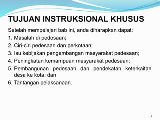 Setelah mempelajari bab ini, anda diharapkan dapat:
1. Masalah di pedesaan;
2. Ciri-ciri pedesaan dan perkotaan;
3. Isu kebijakan pengembangan masyarakat pedesaan;
4. Peningkatan kemampuan masyarakat pedesaan;
5. Pembangunan pedesaan dan pendekatan keterkaitan
desa ke kota; dan
6. Tantangan pelaksanaan.
3
TUJUAN INSTRUKSIONAL KHUSUS
 
