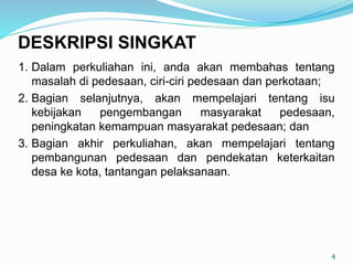 1. Dalam perkuliahan ini, anda akan membahas tentang
masalah di pedesaan, ciri-ciri pedesaan dan perkotaan;
2. Bagian selanjutnya, akan mempelajari tentang isu
kebijakan pengembangan masyarakat pedesaan,
peningkatan kemampuan masyarakat pedesaan; dan
3. Bagian akhir perkuliahan, akan mempelajari tentang
pembangunan pedesaan dan pendekatan keterkaitan
desa ke kota, tantangan pelaksanaan.
4
DESKRIPSI SINGKAT
 
