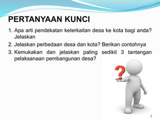 1. Apa arti pendekatan keterkaitan desa ke kota bagi anda?
Jelaskan
2. Jelaskan perbedaan desa dan kota? Berikan contohnya
3. Kemukakan dan jelaskan paling sedikit 3 tantangan
pelaksanaan pembangunan desa?
5
PERTANYAAN KUNCI
 