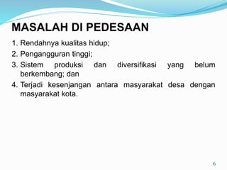 1. Rendahnya kualitas hidup;
2. Pengangguran tinggi;
3. Sistem produksi dan diversifikasi yang belum
berkembang; dan
4. Terjadi kesenjangan antara masyarakat desa dengan
masyarakat kota.
6
MASALAH DI PEDESAAN
 