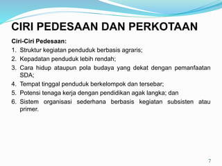Ciri-Ciri Pedesaan:
1. Struktur kegiatan penduduk berbasis agraris;
2. Kepadatan penduduk lebih rendah;
3. Cara hidup ataupun pola budaya yang dekat dengan pemanfaatan
SDA;
4. Tempat tinggal penduduk berkelompok dan tersebar;
5. Potensi tenaga kerja dengan pendidikan agak langka; dan
6. Sistem organisasi sederhana berbasis kegiatan subsisten atau
primer.
7
CIRI PEDESAAN DAN PERKOTAAN
 