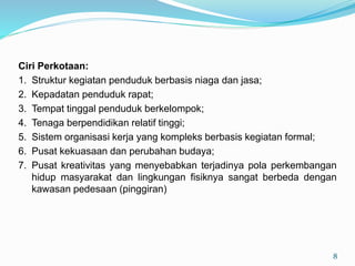 Ciri Perkotaan:
1. Struktur kegiatan penduduk berbasis niaga dan jasa;
2. Kepadatan penduduk rapat;
3. Tempat tinggal penduduk berkelompok;
4. Tenaga berpendidikan relatif tinggi;
5. Sistem organisasi kerja yang kompleks berbasis kegiatan formal;
6. Pusat kekuasaan dan perubahan budaya;
7. Pusat kreativitas yang menyebabkan terjadinya pola perkembangan
hidup masyarakat dan lingkungan fisiknya sangat berbeda dengan
kawasan pedesaan (pinggiran)
8
 