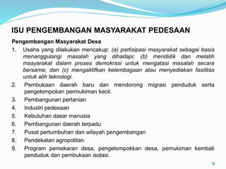 Pengembangan Masyarakat Desa
1. Usaha yang dilakukan mencakup: (a) partisipasi masyarakat sebagai basis
menanggulangi masalah yang dihadapi; (b) mendidik dan melatih
masyarakat dalam proses demokrasi untuk mengatasi masalah secara
bersama; dan (c) mengaktifkan kelembagaan atau menyediakan fasilitas
untuk alih teknologi.
2. Pembukaan daerah baru dan mendorong migrasi penduduk serta
pengelompokan permukiman kecil.
3. Pembangunan pertanian
4. Industri pedesaan
5. Kebutuhan dasar manusia
6. Pembangunan daerah terpadu
7. Pusat pertumbuhan dan wilayah pengembangan
8. Pendekatan agropolitan
9. Program pemekaran desa, pengelompokkan desa, pemukiman kembali
penduduk dan pembukaan isolasi.
9
ISU PENGEMBANGAN MASYARAKAT PEDESAAN
 