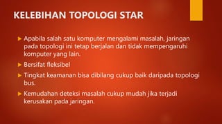 KELEBIHAN TOPOLOGI STAR
 Apabila salah satu komputer mengalami masalah, jaringan
pada topologi ini tetap berjalan dan tidak mempengaruhi
komputer yang lain.
 Bersifat fleksibel
 Tingkat keamanan bisa dibilang cukup baik daripada topologi
bus.
 Kemudahan deteksi masalah cukup mudah jika terjadi
kerusakan pada jaringan.
 