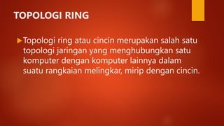 TOPOLOGI RING
Topologi ring atau cincin merupakan salah satu
topologi jaringan yang menghubungkan satu
komputer dengan komputer lainnya dalam
suatu rangkaian melingkar, mirip dengan cincin.
 