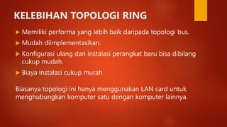 KELEBIHAN TOPOLOGI RING
 Memiliki performa yang lebih baik daripada topologi bus.
 Mudah diimplementasikan.
 Konfigurasi ulang dan instalasi perangkat baru bisa dibilang
cukup mudah.
 Biaya instalasi cukup murah
Biasanya topologi ini hanya menggunakan LAN card untuk
menghubungkan komputer satu dengan komputer lainnya.
 