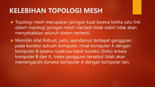 KELEBIHAN TOPOLOGI MESH
 Topologi mesh merupakan jaringan kuat karena ketika satu link
dalam topologi jaringan mesh menjadi tidak stabil tidak akan
menyebabkan seluruh sistem terhenti.
 Memiliki sifat Robust, yaitu seandainya terdapat gangguan
pada koneksi sebuah komputer, misal komputer A dengan
komputer B karena rusaknya kabel koneksi (links) antara
komputer B dan A, maka gangguan tersebut tidak akan
memengaruhi koneksi komputer A dengan komputer lain.
 
