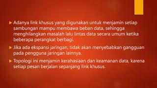  Adanya link khusus yang digunakan untuk menjamin setiap
sambungan mampu membawa beban data, sehingga
menghilangkan masalah lalu lintas data secara umum ketika
beberapa perangkat berbagi.
 Jika ada ekspansi jaringan, tidak akan menyebabkan gangguan
pada pengguna jaringan lainnya.
 Topologi ini menjamin kerahasiaan dan keamanan data, karena
setiap pesan berjalan sepanjang link khusus.
 