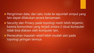  Pengiriman data, dari satu node ke sejumlah simpul yang
lain dapat dilakukan secara bersamaan
 Security dan Privacy pada topologi mesh lebih terjamin,
karena komunikasi yang terjadi antara 2 (dua) komputer
tidak bisa diakses oleh komputer lain.
 Pemecahan masalah relatif lebih mudah dari pada
topologi jaringan lainnya.
 