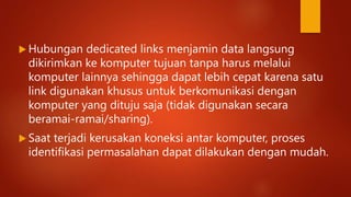  Hubungan dedicated links menjamin data langsung
dikirimkan ke komputer tujuan tanpa harus melalui
komputer lainnya sehingga dapat lebih cepat karena satu
link digunakan khusus untuk berkomunikasi dengan
komputer yang dituju saja (tidak digunakan secara
beramai-ramai/sharing).
 Saat terjadi kerusakan koneksi antar komputer, proses
identifikasi permasalahan dapat dilakukan dengan mudah.
 