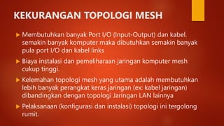 KEKURANGAN TOPOLOGI MESH
 Membutuhkan banyak Port I/O (Input-Output) dan kabel.
semakin banyak komputer maka dibutuhkan semakin banyak
pula port I/O dan kabel links
 Biaya instalasi dan pemeliharaan jaringan komputer mesh
cukup tinggi.
 Kelemahan topologi mesh yang utama adalah membutuhkan
lebih banyak perangkat keras jaringan (ex: kabel jaringan)
dibandingkan dengan topologi Jaringan LAN lainnya
 Pelaksanaan (konfigurasi dan instalasi) topologi ini tergolong
rumit.
 